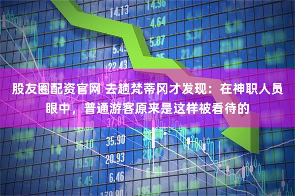股友圈配资官网 去趟梵蒂冈才发现：在神职人员眼中，普通游客原来是这样被看待的